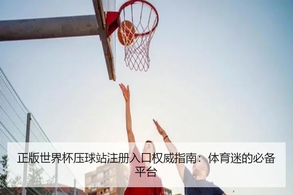 正版世界杯压球站注册入口权威指南：体育迷的必备平台